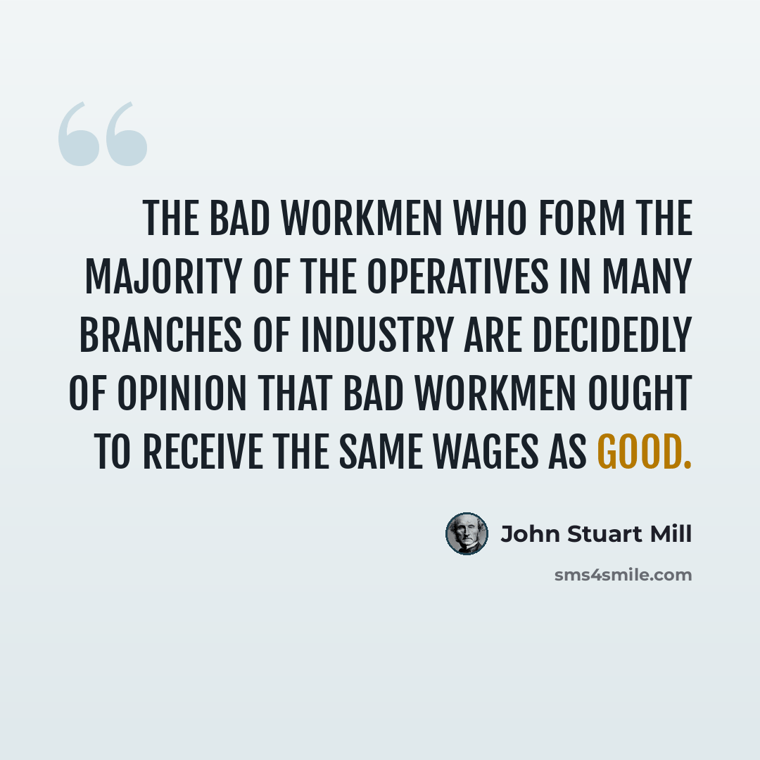 “The bad workmen who form the majority of the operatives in many branches of industry are decidedly of opinion that bad workmen ought to receive the same wages as good.” quote by John Stuart Mill