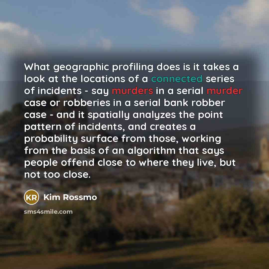 “What geographic profiling does is it takes a look at the locations of a connected series of incidents - say murders in a serial murder case or robberies in a serial bank robber case - and it spatially analyzes the point pattern of incidents, and creates a probability surface from those, working…” quote by Kim Rossmo