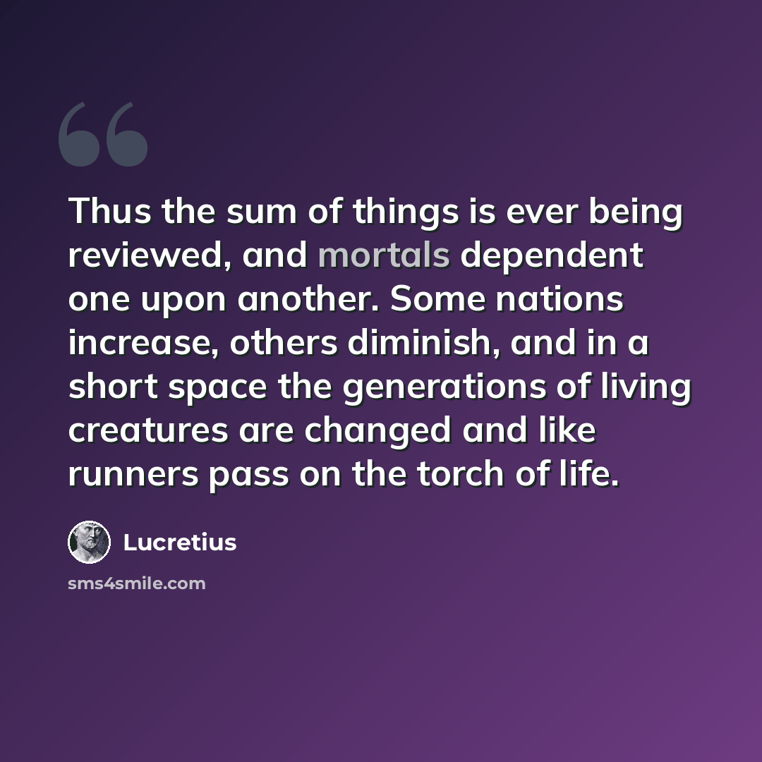 “Thus the sum of things is ever being reviewed, and mortals dependent one upon another. Some nations increase, others diminish, and in a short space the generations of living creatures are changed and like runners pass on the torch of life.” quote by Lucretius