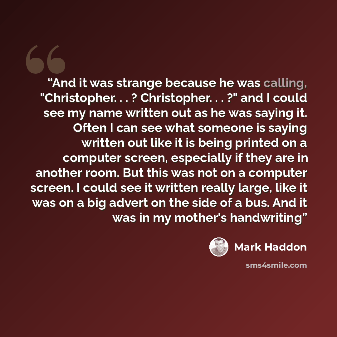 “And it was strange because he was calling, "Christopher. . . ? Christopher. . . ?" and I could see my name written out as he was saying it. Often I can see what someone is saying written out like it is being printed on a computer screen, especially if they are in another room. But this was not on…” quote by Mark Haddon
