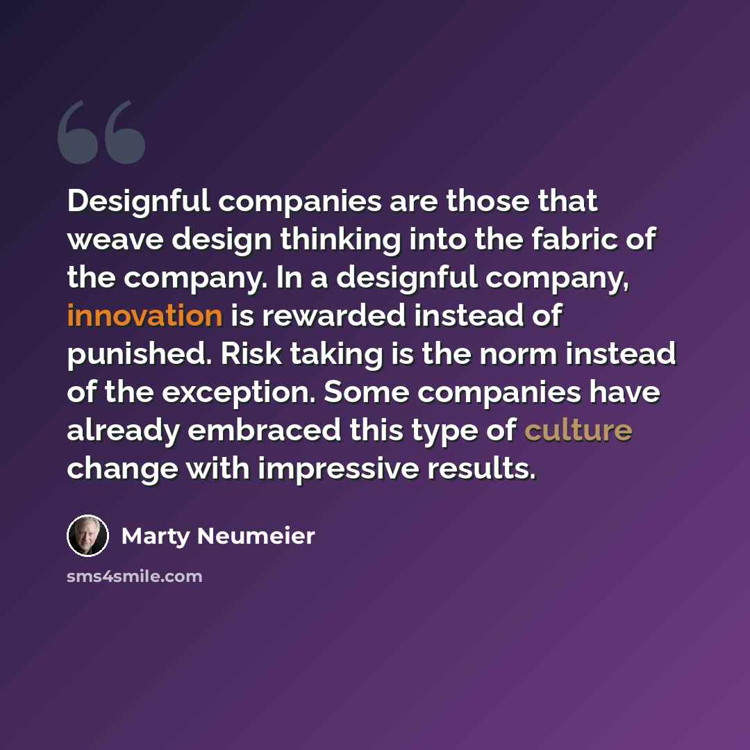 “Designful companies are those that weave design thinking into the fabric of the company. In a designful company, innovation is rewarded instead of punished. Risk taking is the norm instead of the exception. Some companies have already embraced this type of culture change with impressive results.” quote by Marty Neumeier