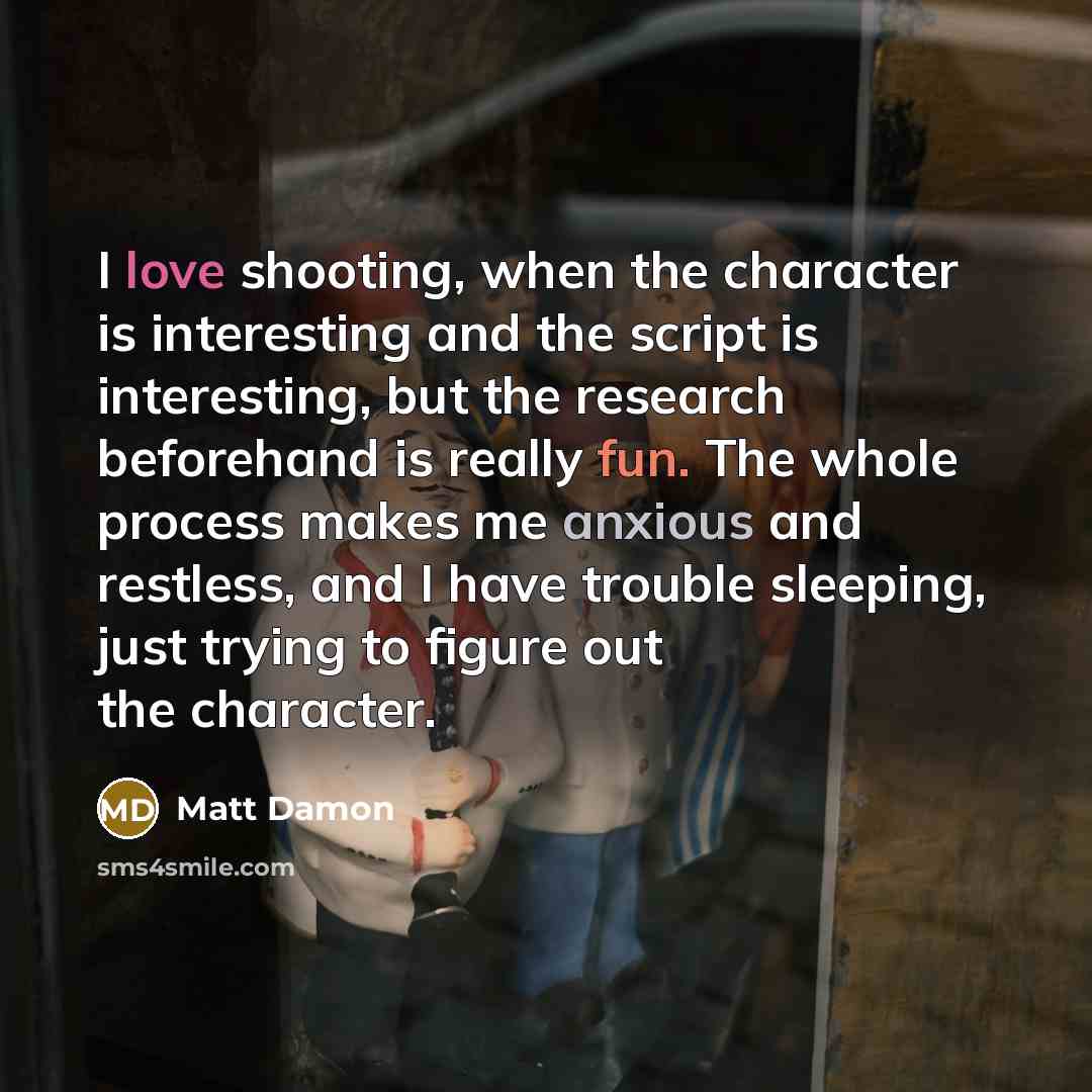 “I love shooting, when the character is interesting and the script is interesting, but the research beforehand is really fun. The whole process makes me anxious and restless, and I have trouble sleeping, just trying to figure out the character.” quote by Matt Damon