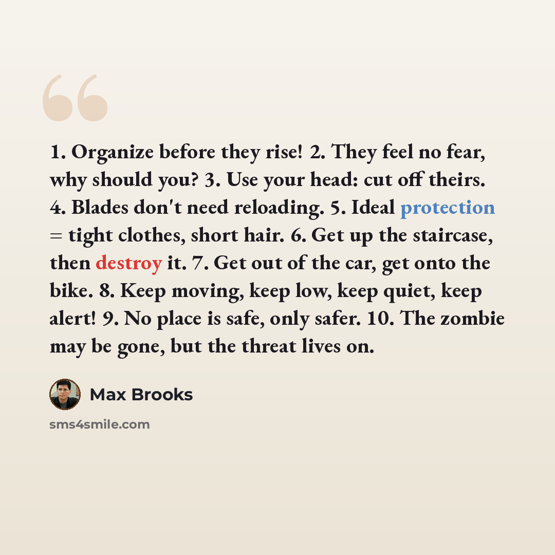 “1. Organize before they rise! 2. They feel no fear, why should you? 3. Use your head: cut off theirs. 4. Blades don't need reloading. 5. Ideal protection = tight clothes, short hair. 6. Get up the staircase, then destroy it. 7. Get out of the car, get onto the bike. 8. Keep moving, keep low, keep…” quote by Max Brooks