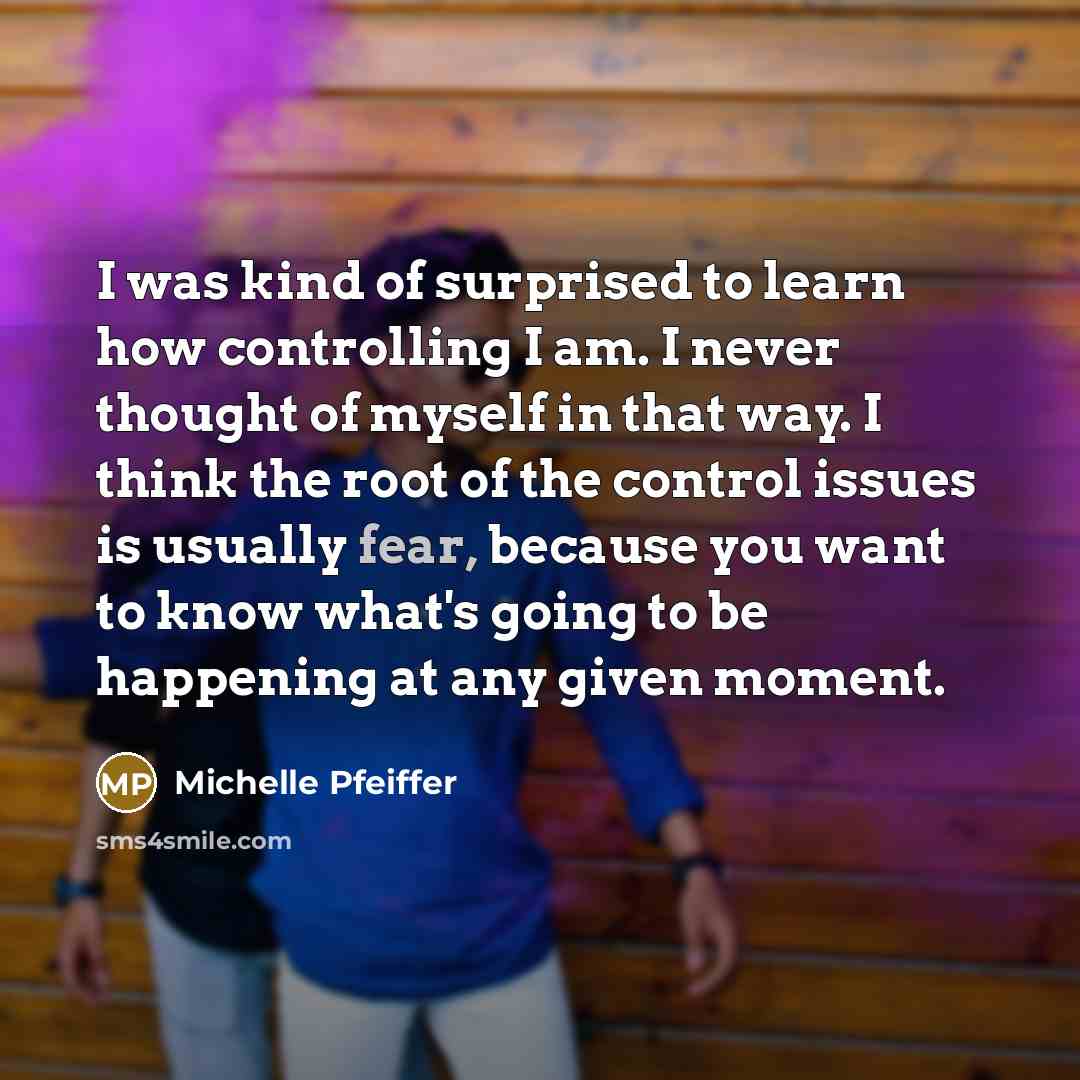“I was kind of surprised to learn how controlling I am. I never thought of myself in that way. I think the root of the control issues is usually fear, because you want to know what's going to be happening at any given moment.” quote by Michelle Pfeiffer