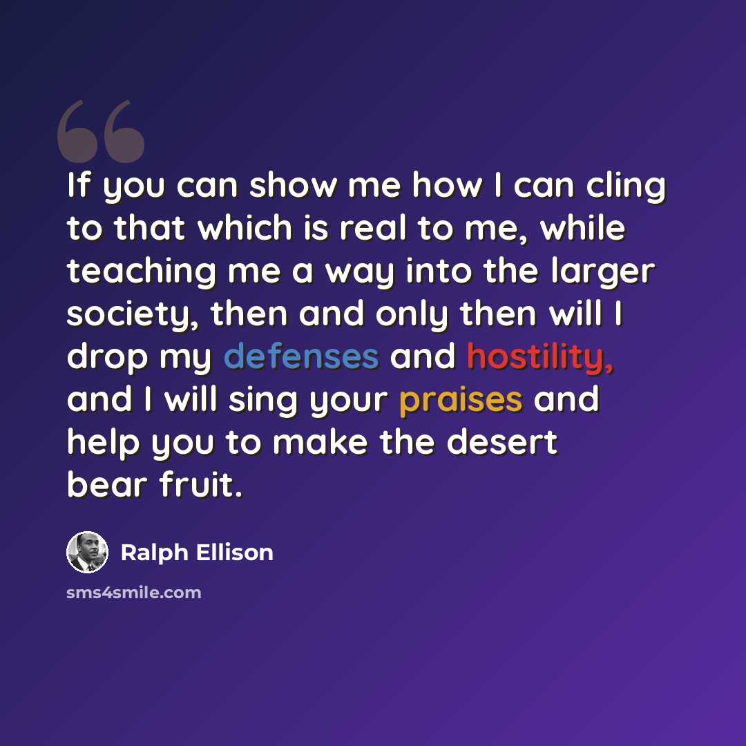 “If you can show me how I can cling to that which is real to me, while teaching me a way into the larger society, then and only then will I drop my defenses and hostility, and I will sing your praises and help you to make the desert bear fruit.” quote by Ralph Ellison