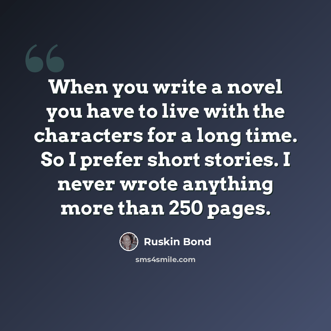 “When you write a novel you have to live with the characters for a long time. So I prefer short stories. I never wrote anything more than 250 pages.” quote by Ruskin Bond