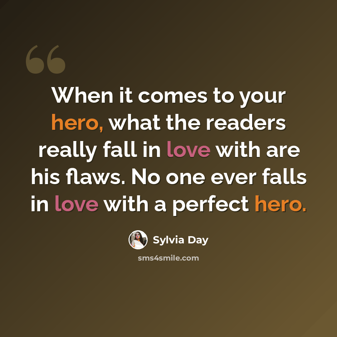 “When it comes to your hero, what the readers really fall in love with are his flaws. No one ever falls in love with a perfect hero.” quote by Sylvia Day