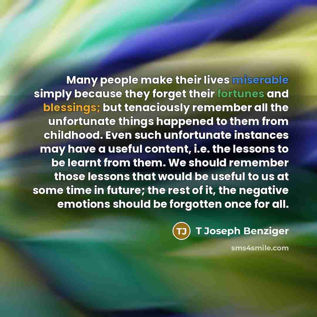 “Many people make their lives miserable simply because they forget their fortunes and blessings; but tenaciously remember all the unfortunate things happened to them from childhood. Even such unfortunate instances may have a useful content, i.e. the lessons to be learnt from them. We should…” quote by T Joseph Benziger