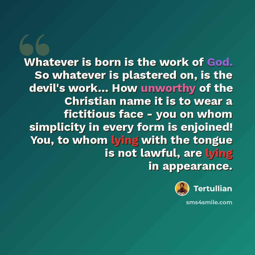 “Whatever is born is the work of God. So whatever is plastered on, is the devil's work… How unworthy of the Christian name it is to wear a fictitious face - you on whom simplicity in every form is enjoined! You, to whom lying with the tongue is not lawful, are lying in appearance.” quote by Tertullian