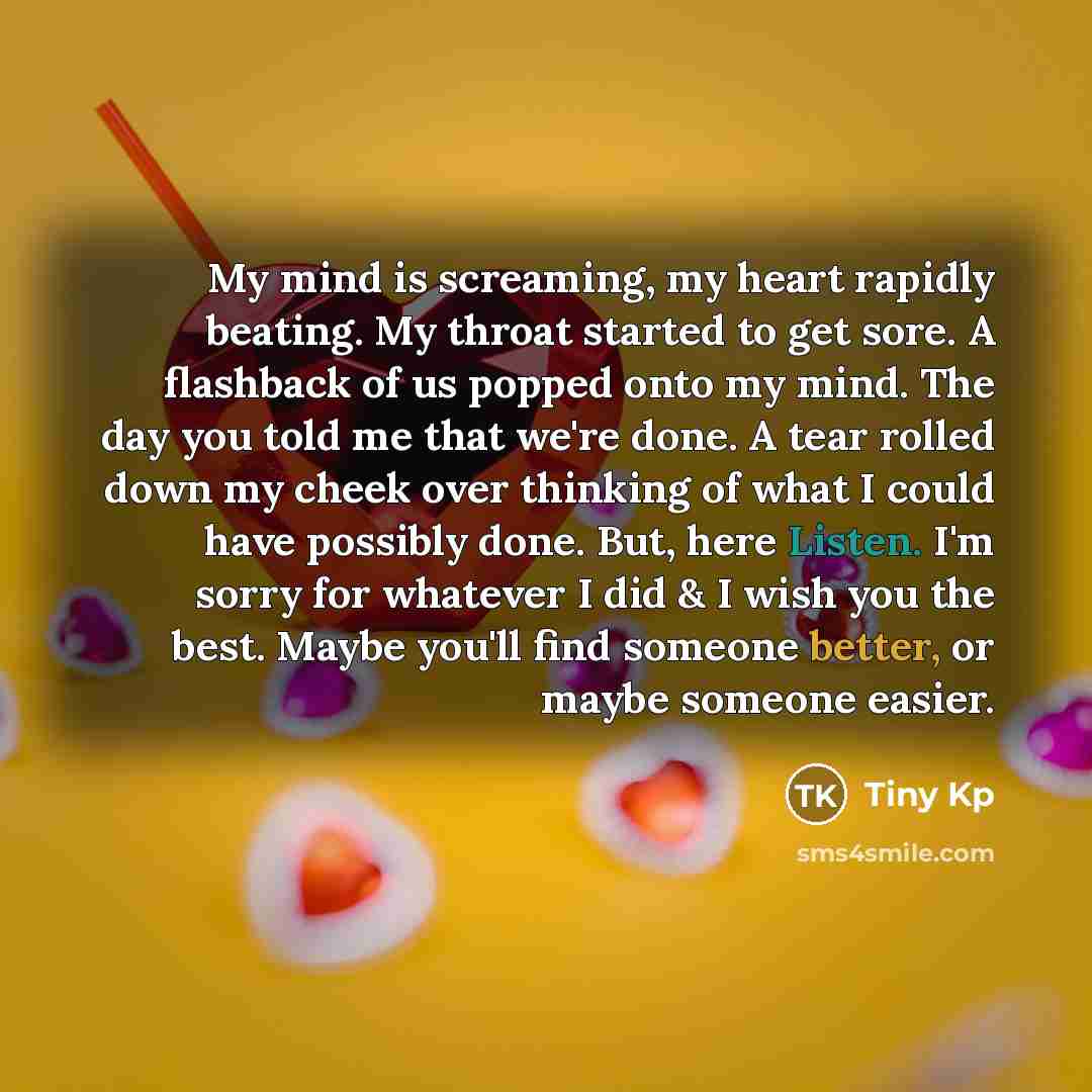 “My mind is screaming, my heart rapidly beating. My throat started to get sore. A flashback of us popped onto my mind. The day you told me that we're done. A tear rolled down my cheek over thinking of what I could have possibly done. But, here Listen. I'm sorry for whatever I did & I wish you the…” quote by Tiny Kp