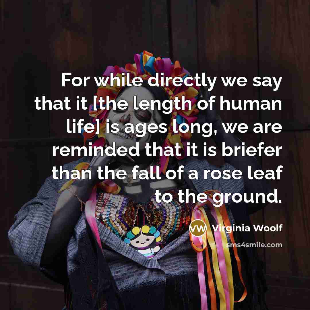 “For while directly we say that it [the length of human life] is ages long, we are reminded that it is briefer than the fall of a rose leaf to the ground.” quote by Virginia Woolf
