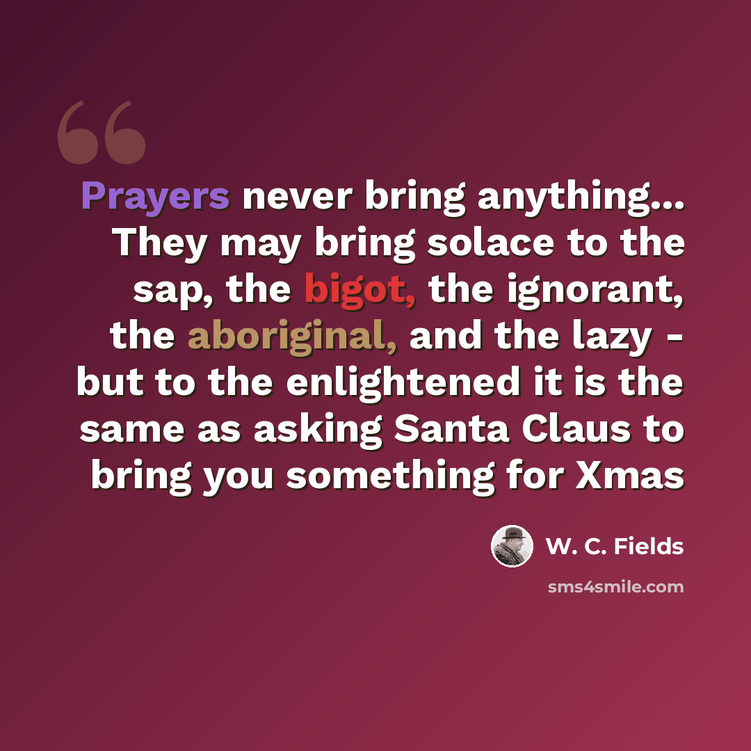 “Prayers never bring anything... They may bring solace to the sap, the bigot, the ignorant, the aboriginal, and the lazy - but to the enlightened it is the same as asking Santa Claus to bring you something for Xmas” quote by W. C. Fields