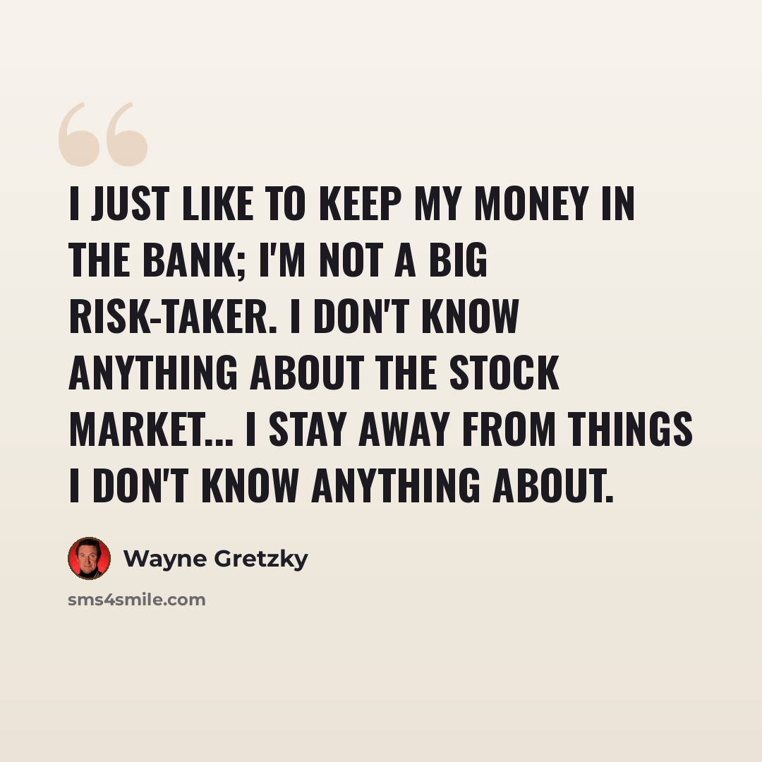“I just like to keep my money in the bank; I'm not a big risk-taker. I don't know anything about the stock market... I stay away from things I don't know anything about.” quote by Wayne Gretzky