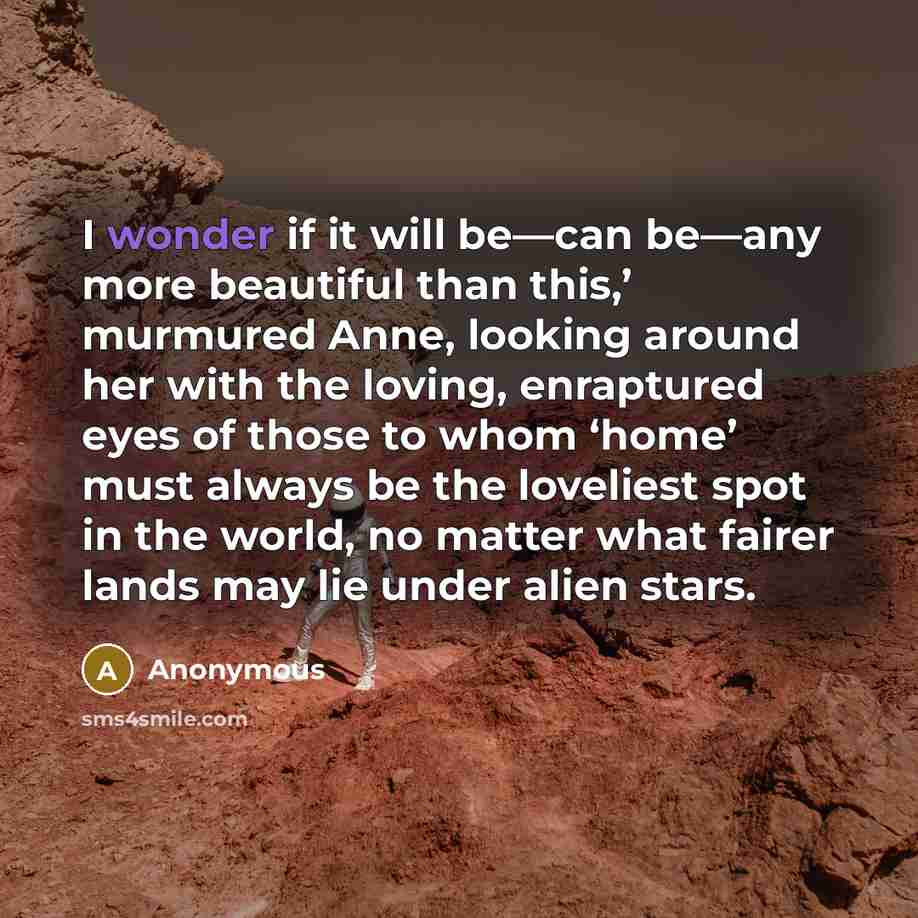“I wonder if it will be—can be—any more beautiful than this,’ murmured Anne, looking around her with the loving, enraptured eyes of those to whom ‘home’ must always be the loveliest spot in the world, no matter what fairer lands may lie under alien stars.” quote by Anonymous