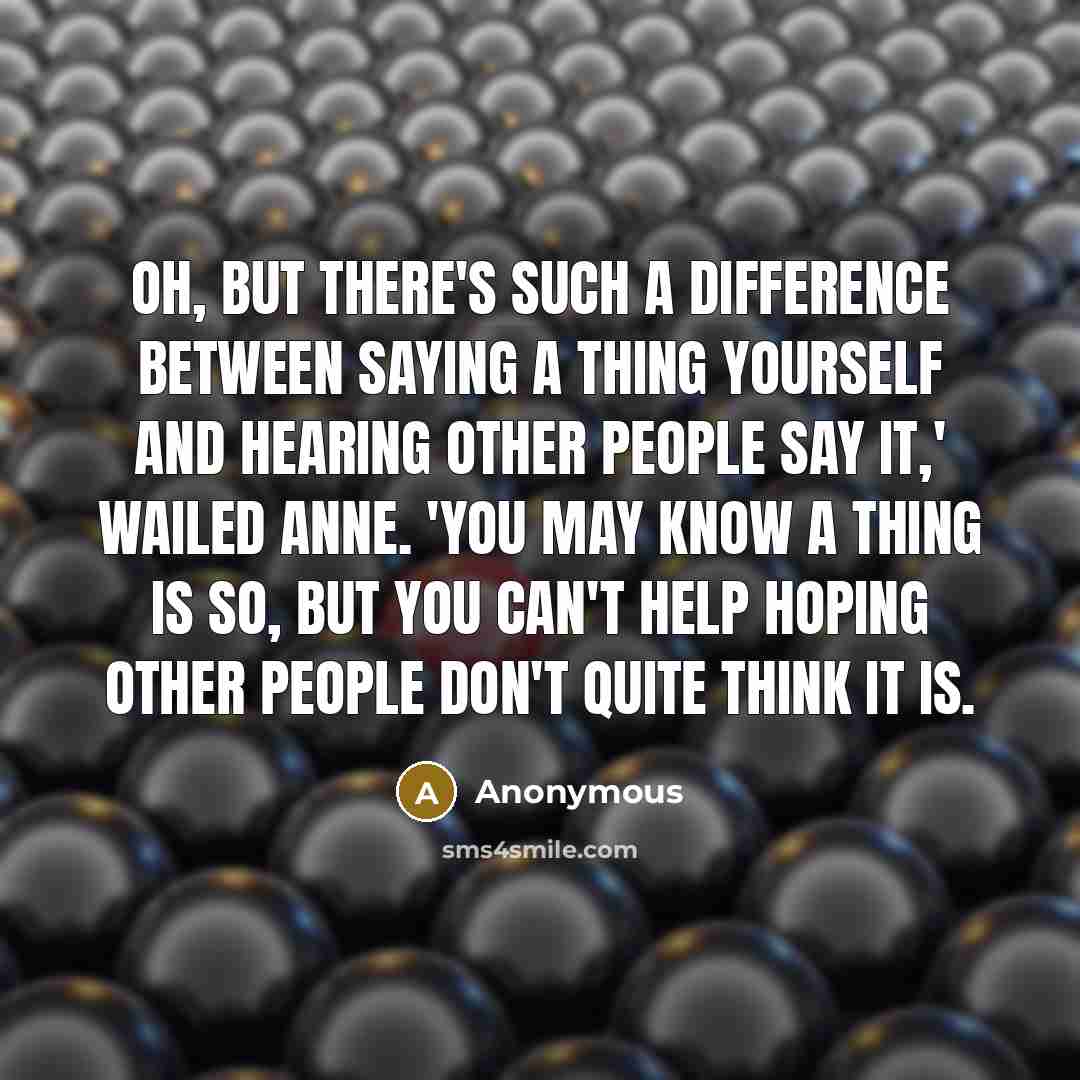 “Oh, but there's such a difference between saying a thing yourself and hearing other people say it,' wailed Anne. 'You may know a thing is so, but you can't help hoping other people don't quite think it is.” quote by Anonymous