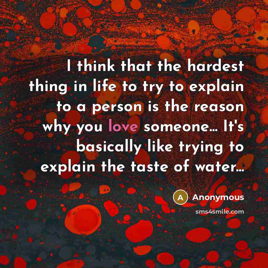 “I think that the hardest thing in life to try to explain to a person is the reason why you love someone... It's basically like trying to explain the taste of water...” quote by Anonymous