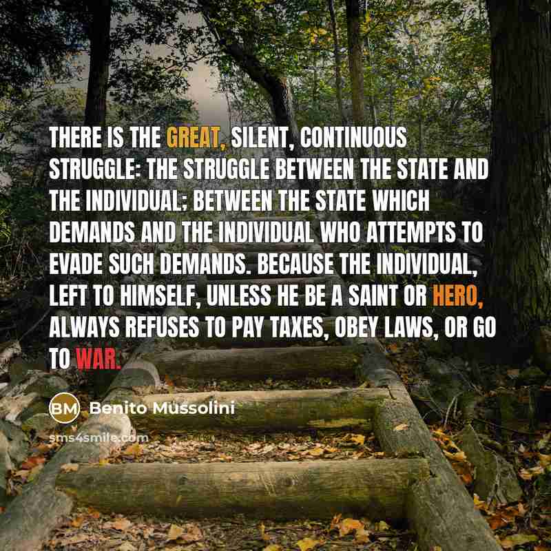 “There is the great, silent, continuous struggle: the struggle between the State and the Individual; between the State which demands and the individual who attempts to evade such demands. Because the individual, left to himself, unless he be a saint or hero, always refuses to pay taxes, obey laws…” quote by Benito Mussolini
