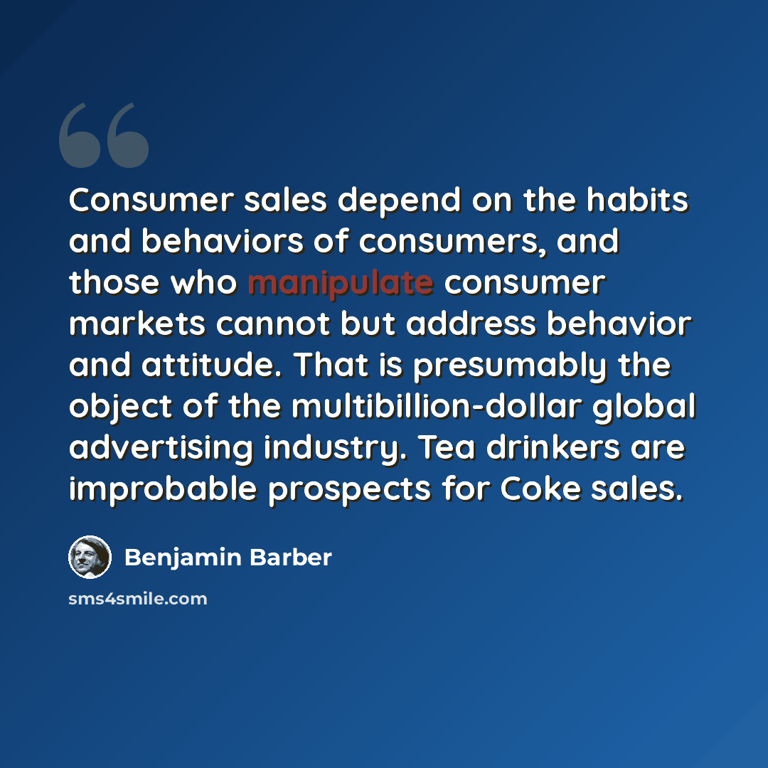 “Consumer sales depend on the habits and behaviors of consumers, and those who manipulate consumer markets cannot but address behavior and attitude. That is presumably the object of the multibillion-dollar global advertising industry. Tea drinkers are improbable prospects for Coke sales.” quote by Benjamin Barber