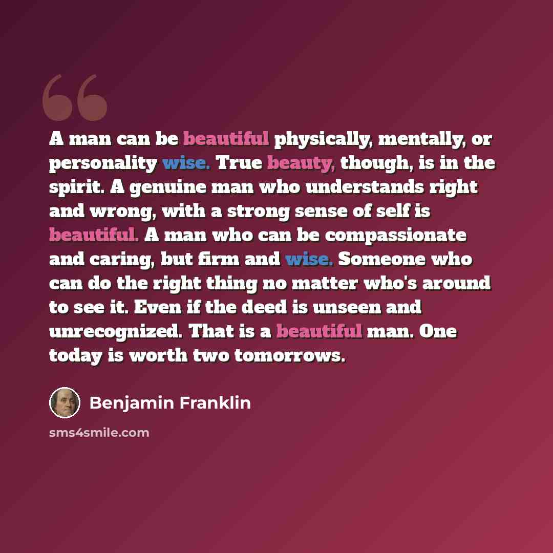 “A man can be beautiful physically, mentally, or personality wise. True beauty, though, is in the spirit. A genuine man who understands right and wrong, with a strong sense of self is beautiful. A man who can be compassionate and caring, but firm and wise. Someone who can do the right thing no…” quote by Benjamin Franklin