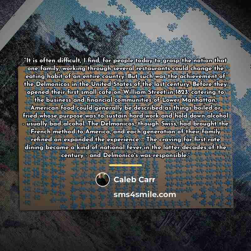 “It is often difficult, I find, for people today to grasp the notion that one family, working through several restaurants could change the eating habit of an entire country. But such was the achievement of the Delmonicos in the United States of the last century. Before they opened their first small…” quote by Caleb Carr