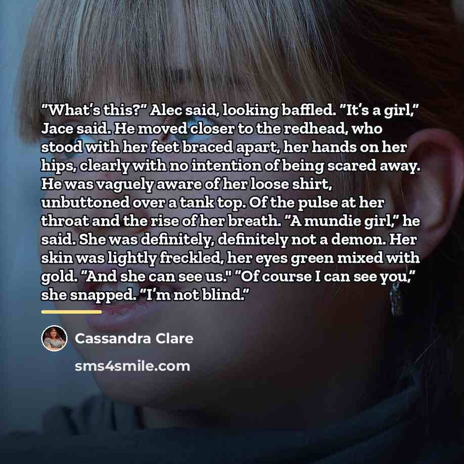 “What’s this?” Alec said, looking baffled. “It’s a girl,” Jace said. He moved closer to the redhead, who stood with her feet braced apart, her hands on her hips, clearly with no intention of being scared away. He was vaguely aware of her loose shirt, unbuttoned over a tank top. Of the pulse at her…” quote by Cassandra Clare