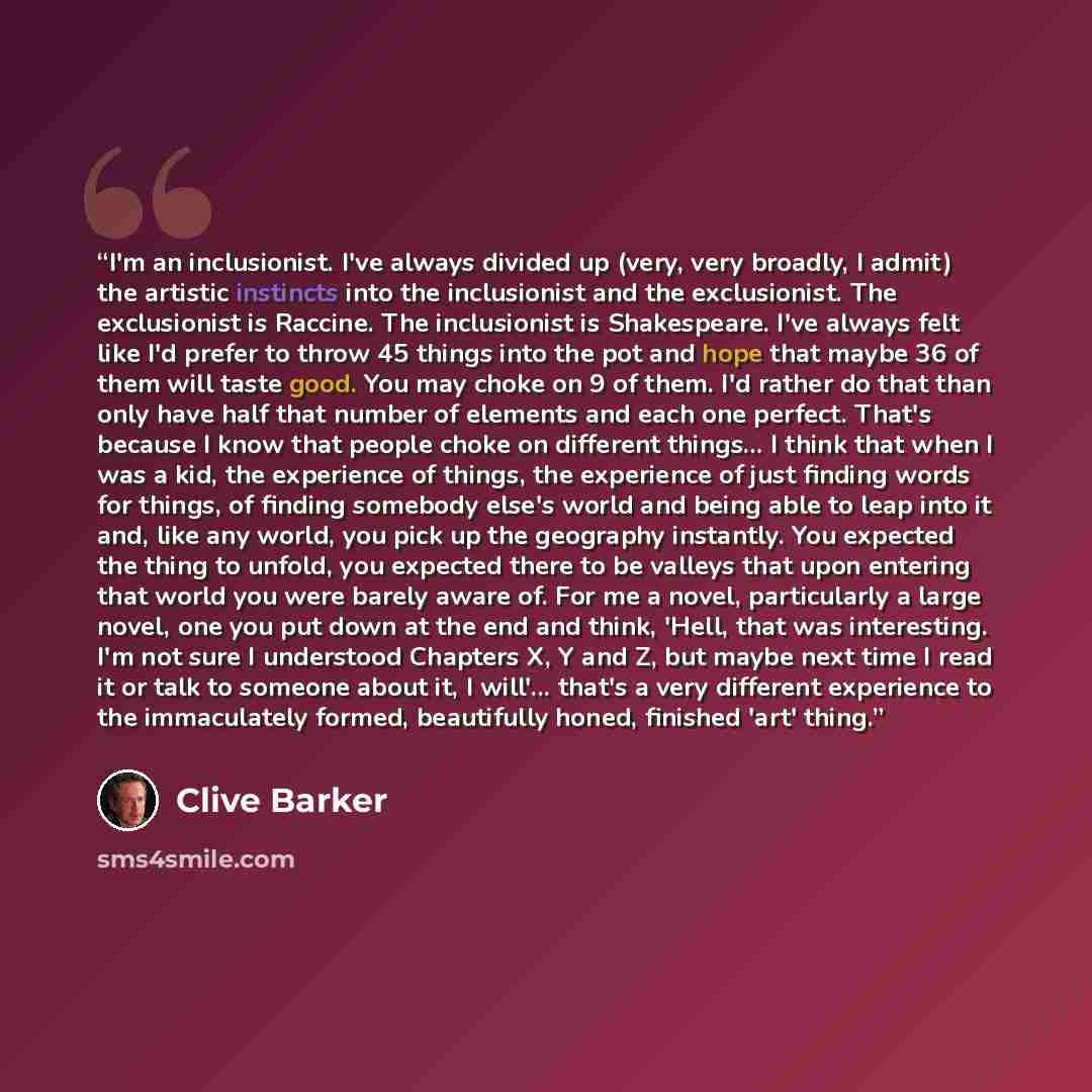 “I'm an inclusionist. I've always divided up (very, very broadly, I admit) the artistic instincts into the inclusionist and the exclusionist. The exclusionist is Raccine. The inclusionist is Shakespeare. I've always felt like I'd prefer to throw 45 things into the pot and hope that maybe 36 of them…” quote by Clive Barker