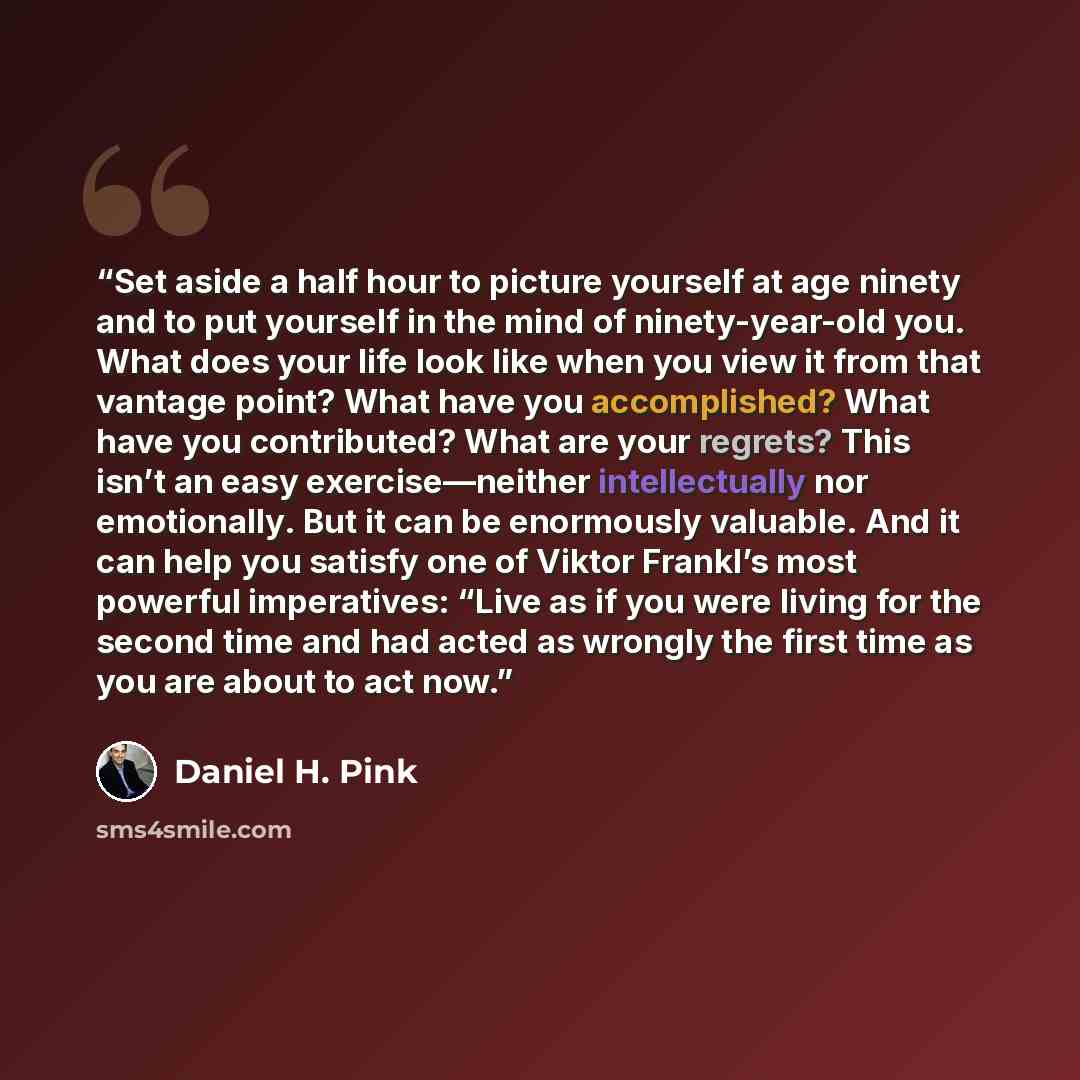“Set aside a half hour to picture yourself at age ninety and to put yourself in the mind of ninety-year-old you. What does your life look like when you view it from that vantage point? What have you accomplished? What have you contributed? What are your regrets? This isn’t an easy exercise—neither…” quote by Daniel H. Pink