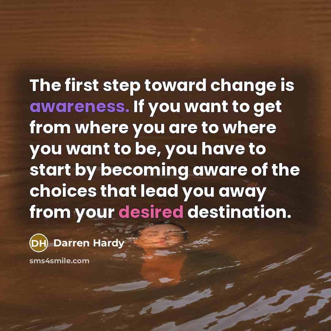 “The first step toward change is awareness. If you want to get from where you are to where you want to be, you have to start by becoming aware of the choices that lead you away from your desired destination.” quote by Darren Hardy