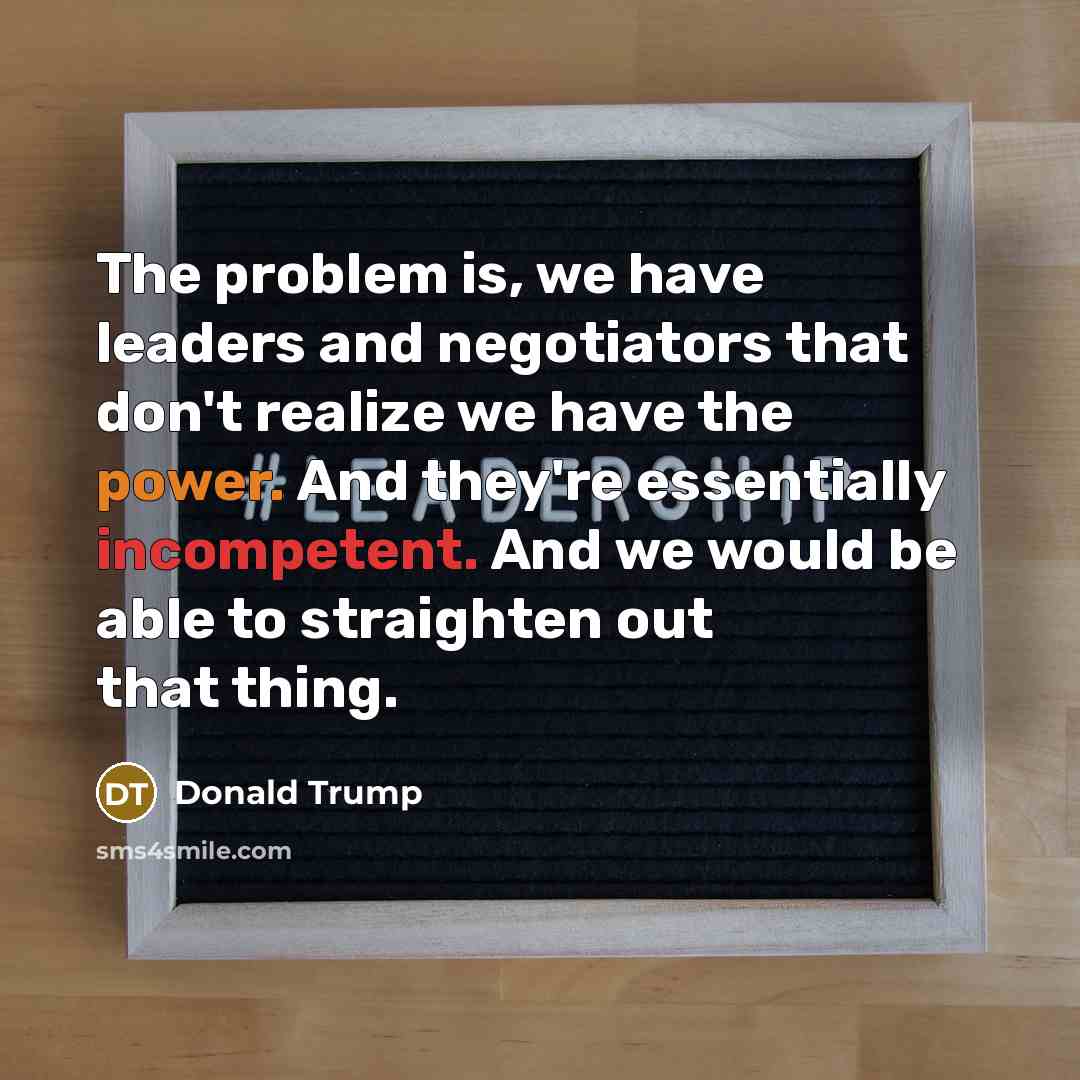 “The problem is, we have leaders and negotiators that don't realize we have the power. And they're essentially incompetent. And we would be able to straighten out that thing.” quote by Donald Trump