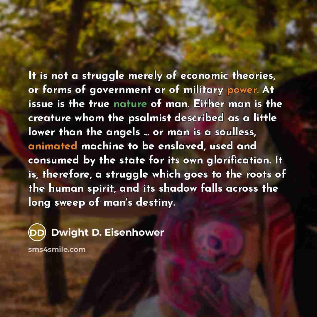 “It is not a struggle merely of economic theories, or forms of government or of military power. At issue is the true nature of man. Either man is the creature whom the psalmist described as a little lower than the angels ... or man is a soulless, animated machine to be enslaved, used and consumed…” quote by Dwight D. Eisenhower