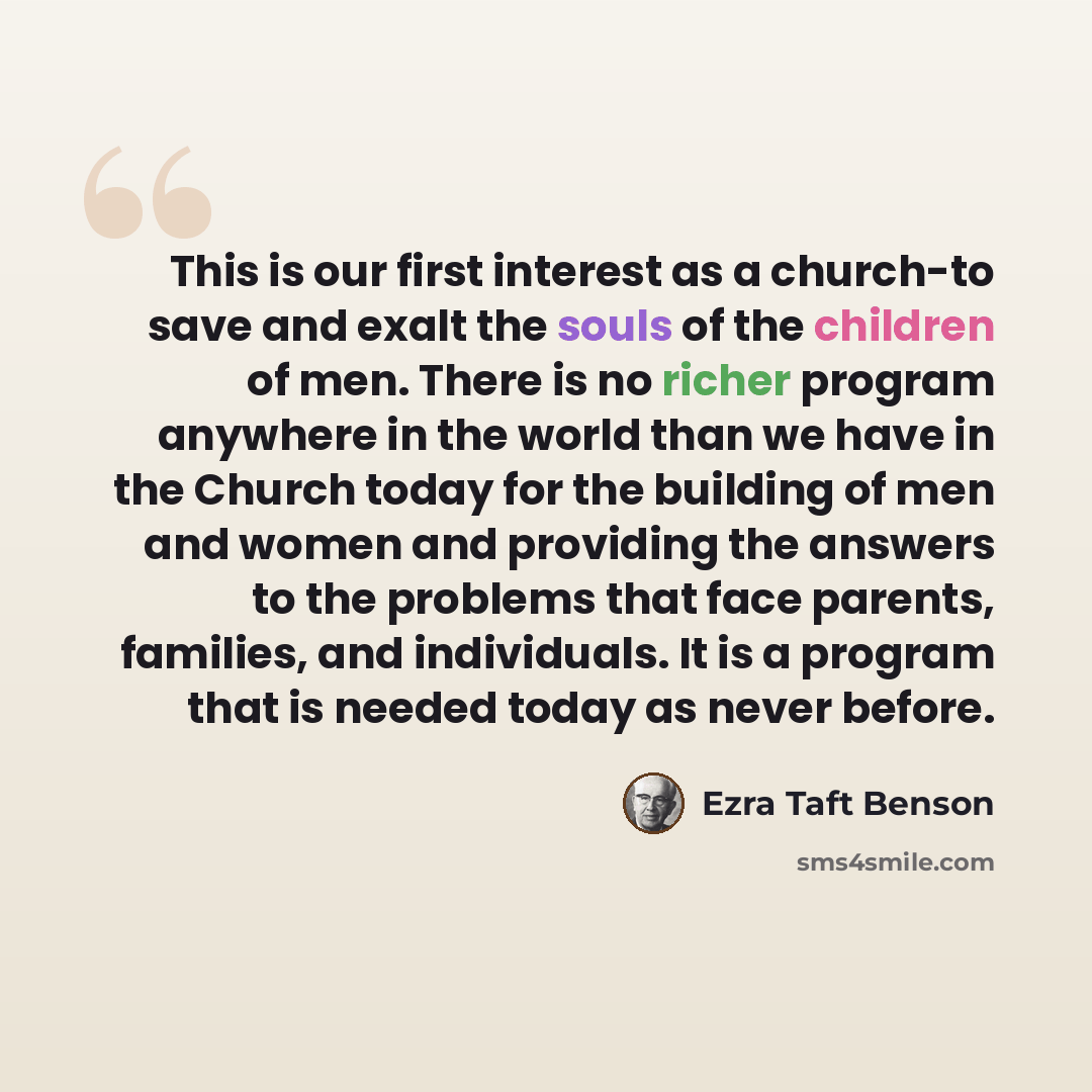 “This is our first interest as a church-to save and exalt the souls of the children of men. There is no richer program anywhere in the world than we have in the Church today for the building of men and women and providing the answers to the problems that face parents, families, and individuals. It…” quote by Ezra Taft Benson