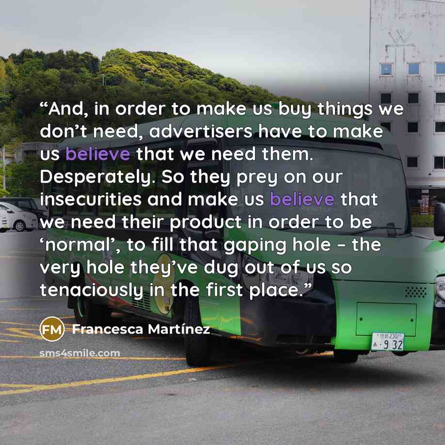 “And, in order to make us buy things we don’t need, advertisers have to make us believe that we need them. Desperately. So they prey on our insecurities and make us believe that we need their product in order to be ‘normal’, to fill that gaping hole – the very hole they’ve dug out of us so…” quote by Francesca Martínez