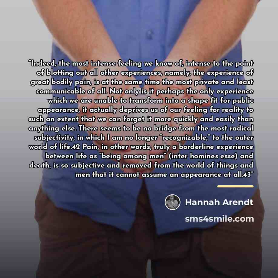 “Indeed, the most intense feeling we know of, intense to the point of blotting out all other experiences, namely, the experience of great bodily pain, is at the same time the most private and least communicable of all. Not only is it perhaps the only experience which we are unable to transform into…” quote by Hannah Arendt