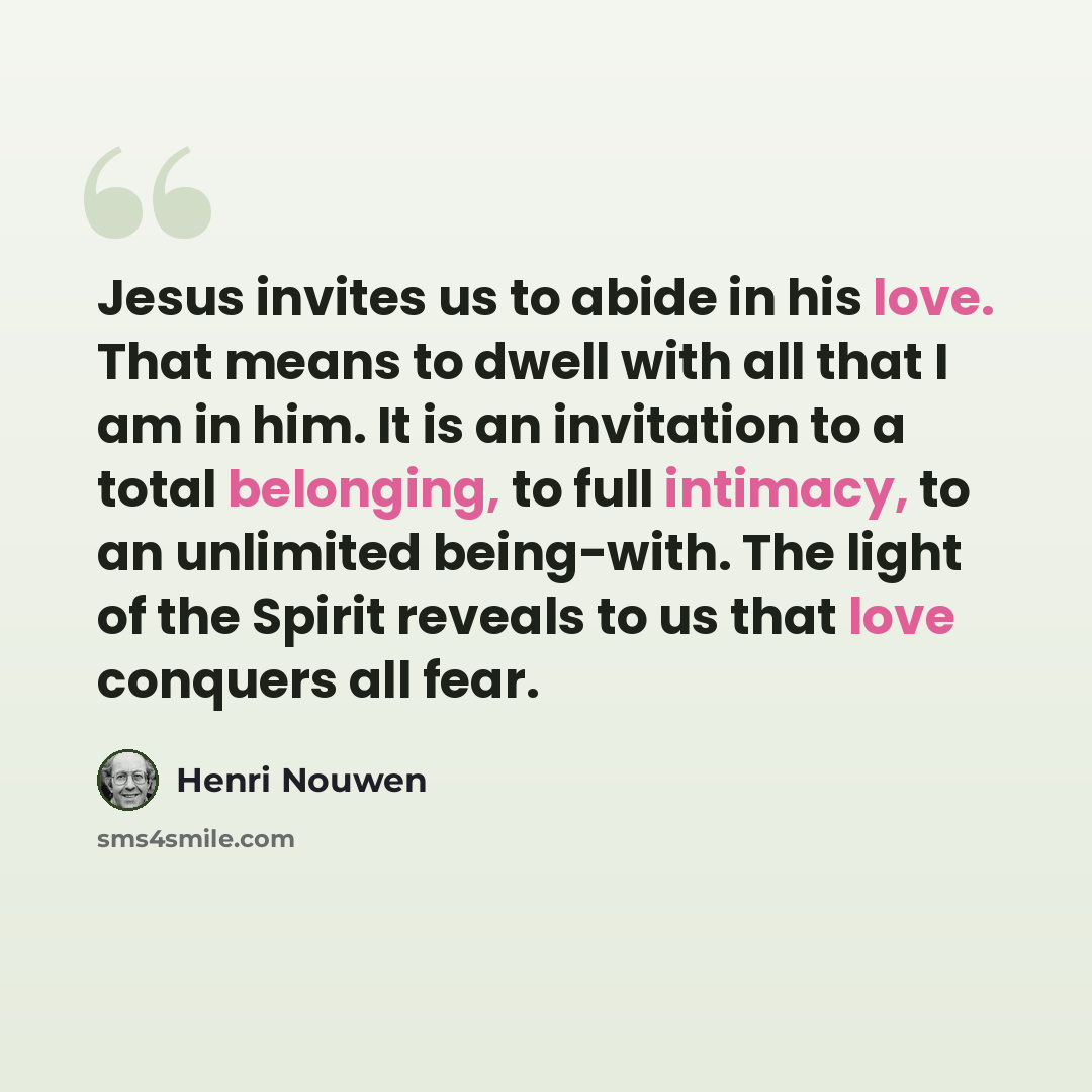 “Jesus invites us to abide in his love. That means to dwell with all that I am in him. It is an invitation to a total belonging, to full intimacy, to an unlimited being-with. The light of the Spirit reveals to us that love conquers all fear.” quote by Henri Nouwen