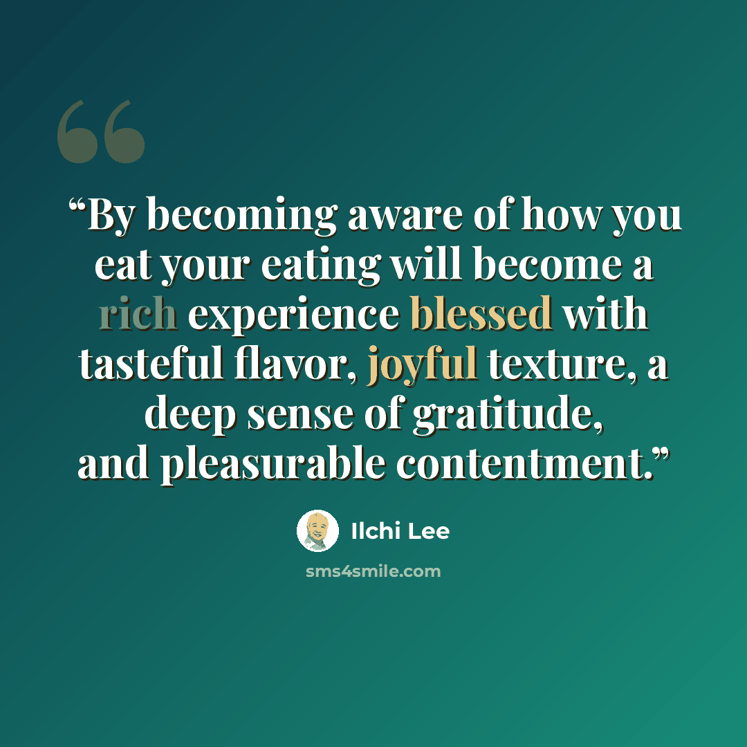 “By becoming aware of how you eat your eating will become a rich experience blessed with tasteful flavor, joyful texture, a deep sense of gratitude, and pleasurable contentment.” quote by Ilchi Lee