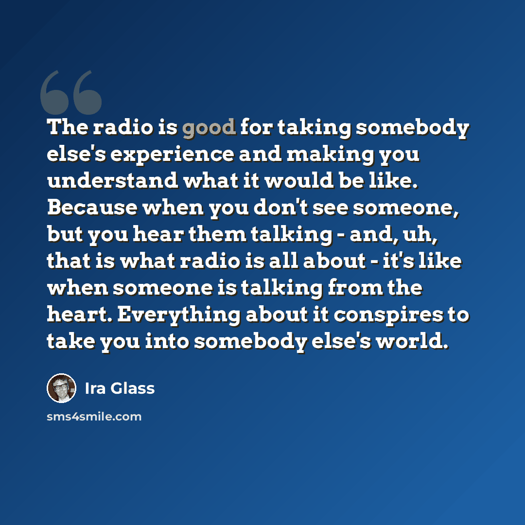 “The radio is good for taking somebody else's experience and making you understand what it would be like. Because when you don't see someone, but you hear them talking - and, uh, that is what radio is all about - it's like when someone is talking from the heart. Everything about it conspires to…” quote by Ira Glass