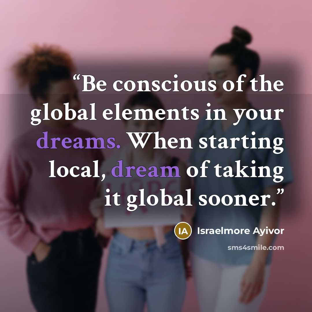 “Be conscious of the global elements in your dreams. When starting local, dream of taking it global sooner.” quote by Israelmore Ayivor