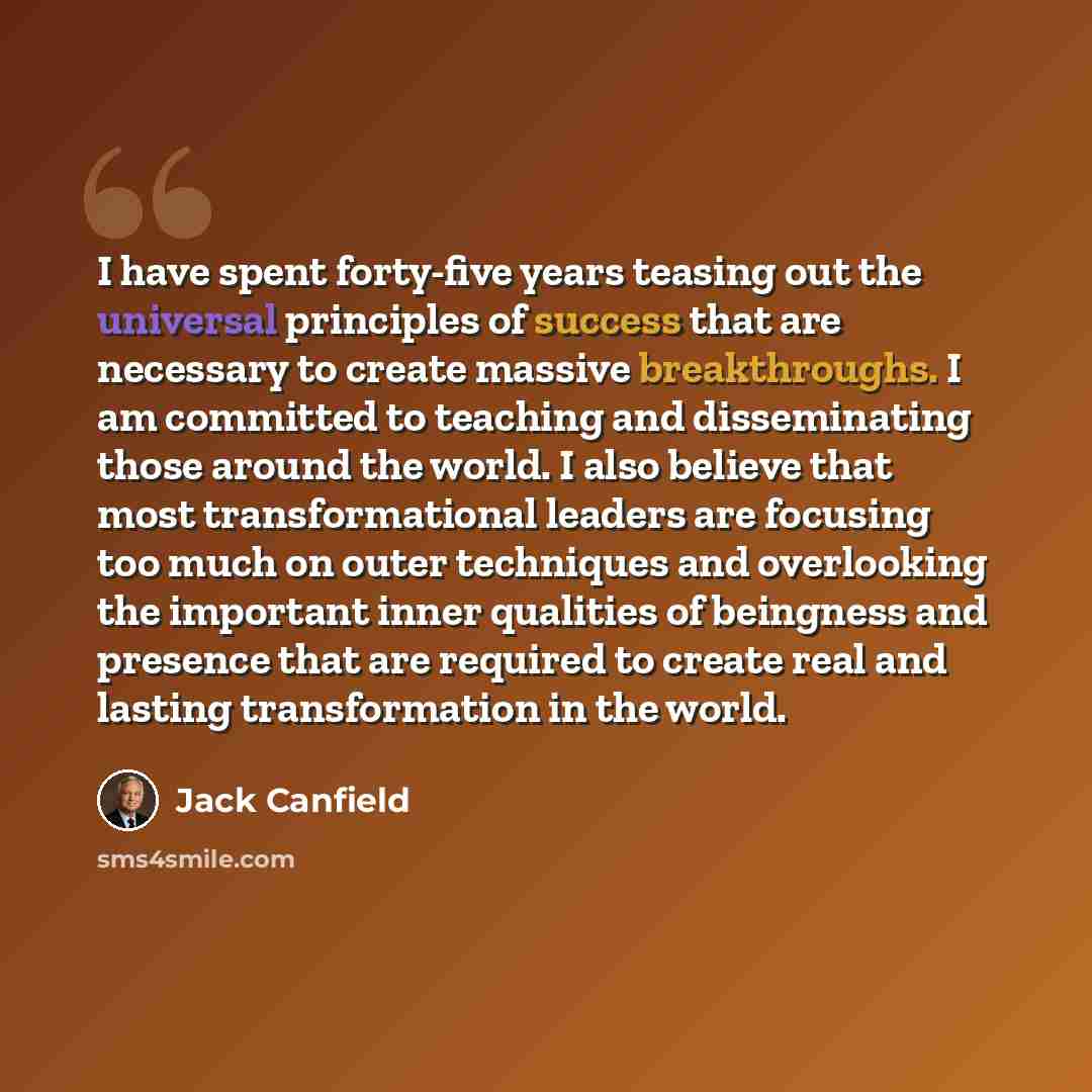 “I have spent forty-five years teasing out the universal principles of success that are necessary to create massive breakthroughs. I am committed to teaching and disseminating those around the world. I also believe that most transformational leaders are focusing too much on outer techniques and…” quote by Jack Canfield