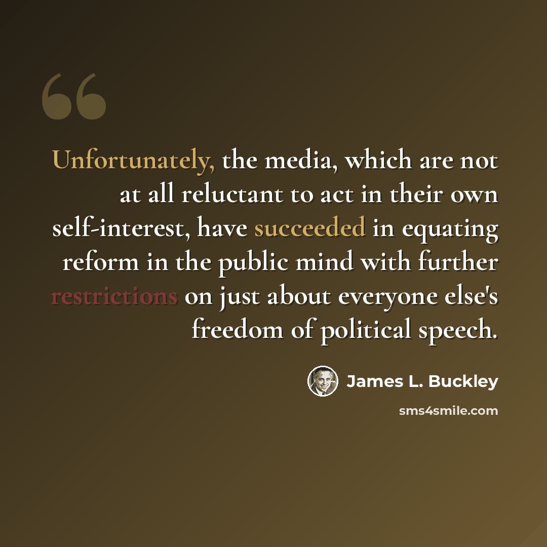 “Unfortunately, the media, which are not at all reluctant to act in their own self-interest, have succeeded in equating reform in the public mind with further restrictions on just about everyone else's freedom of political speech.” quote by James L. Buckley