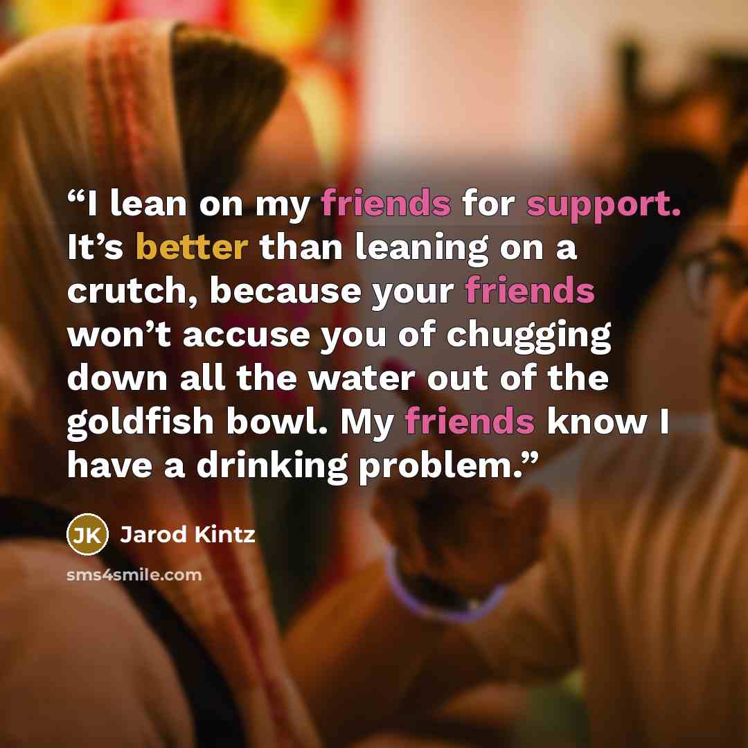“I lean on my friends for support. It’s better than leaning on a crutch, because your friends won’t accuse you of chugging down all the water out of the goldfish bowl. My friends know I have a drinking problem.” quote by Jarod Kintz