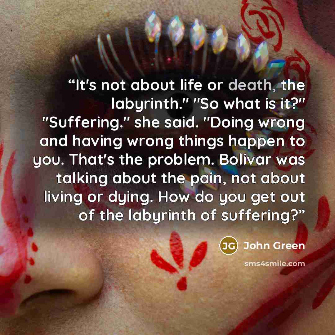 “It's not about life or death, the labyrinth." "So what is it?" "Suffering." she said. "Doing wrong and having wrong things happen to you. That's the problem. Bolivar was talking about the pain, not about living or dying. How do you get out of the labyrinth of suffering?” quote by John Green