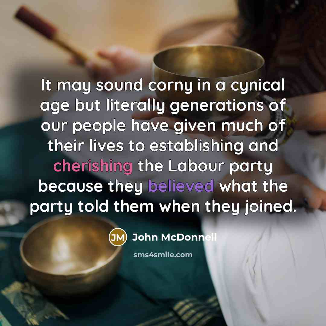 “It may sound corny in a cynical age but literally generations of our people have given much of their lives to establishing and cherishing the Labour party because they believed what the party told them when they joined.” quote by John McDonnell
