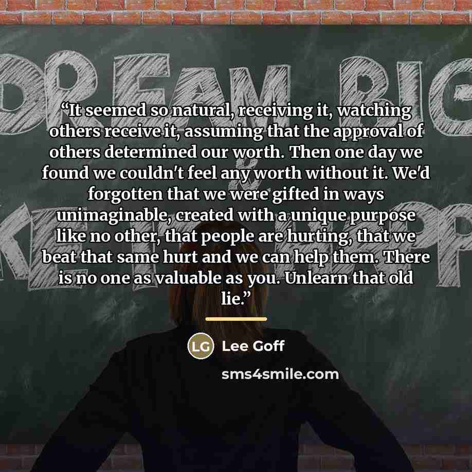 “It seemed so natural, receiving it, watching others receive it, assuming that the approval of others determined our worth. Then one day we found we couldn't feel any worth without it. We'd forgotten that we were gifted in ways unimaginable, created with a unique purpose like no other, that people…” quote by Lee Goff