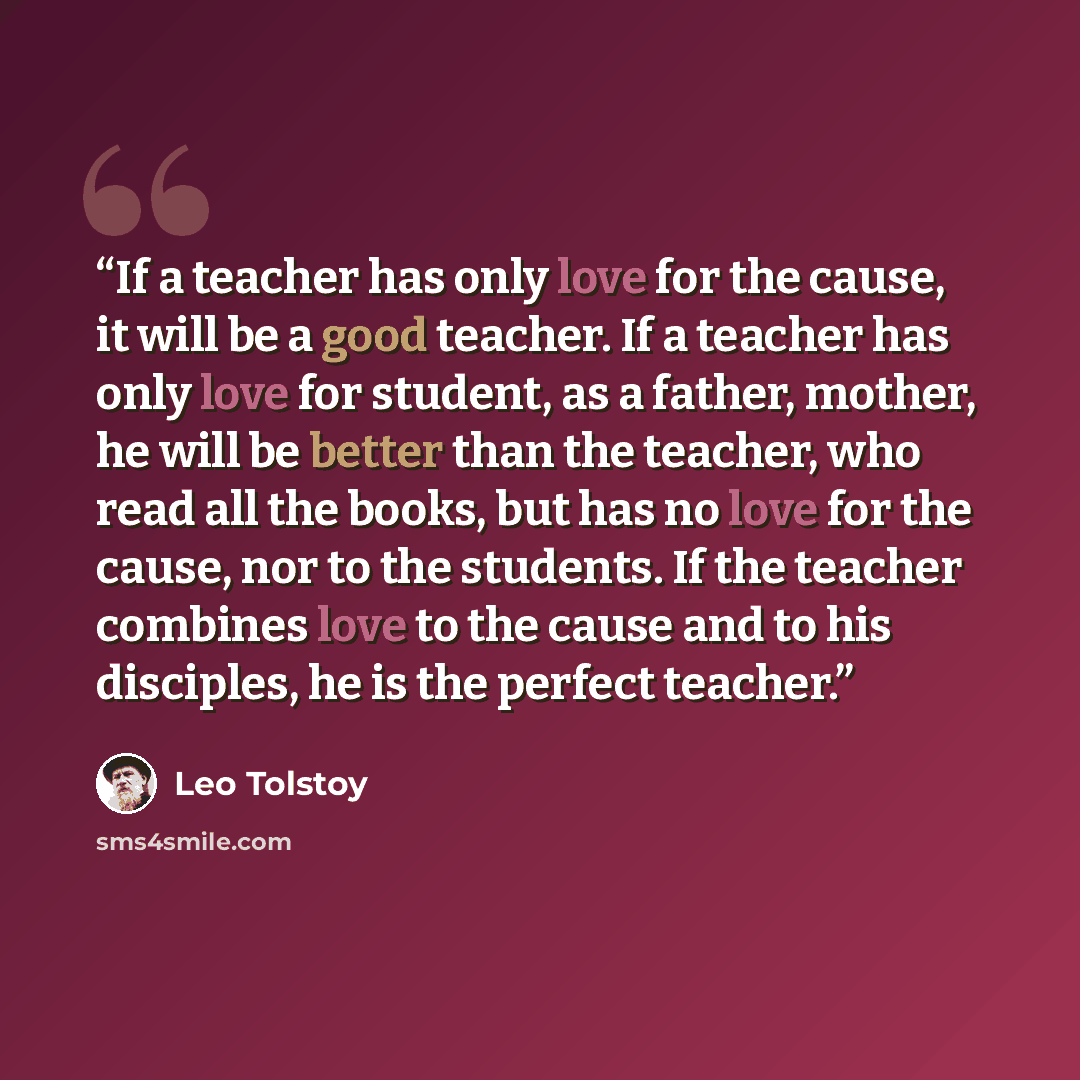 “If a teacher has only love for the cause, it will be a good teacher. If a teacher has only love for student, as a father, mother, he will be better than the teacher, who read all the books, but has no love for the cause, nor to the students. If the teacher combines love to the cause and to his…” quote by Leo Tolstoy