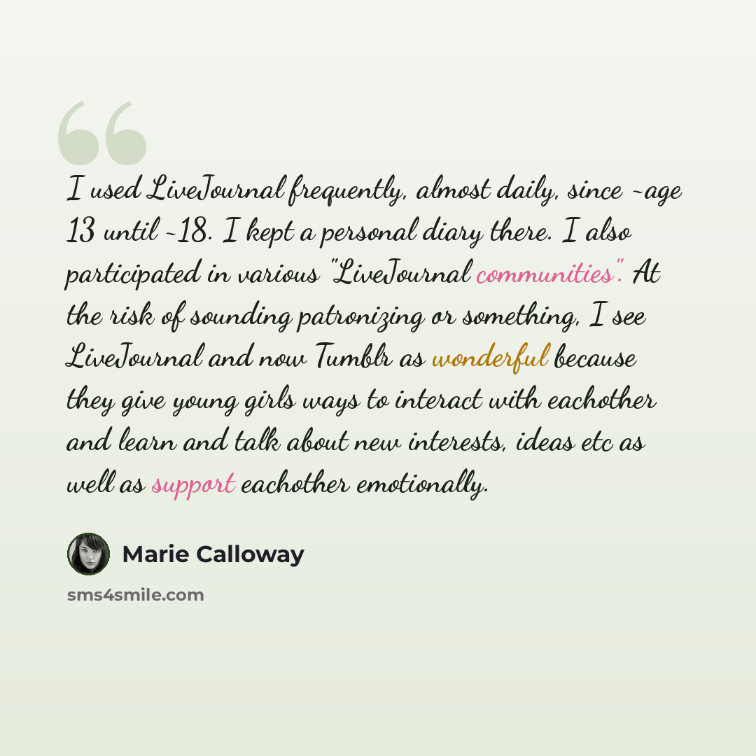 “I used LiveJournal frequently, almost daily, since ~age 13 until ~18. I kept a personal diary there. I also participated in various "LiveJournal communities". At the risk of sounding patronizing or something, I see LiveJournal and now Tumblr as wonderful because they give young girls ways to…” quote by Marie Calloway