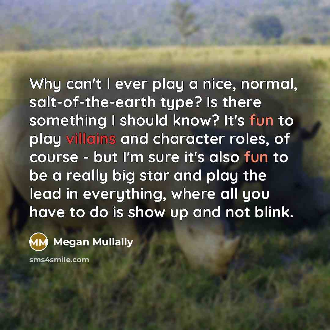 “Why can't I ever play a nice, normal, salt-of-the-earth type? Is there something I should know? It's fun to play villains and character roles, of course - but I'm sure it's also fun to be a really big star and play the lead in everything, where all you have to do is show up and not blink.” quote by Megan Mullally