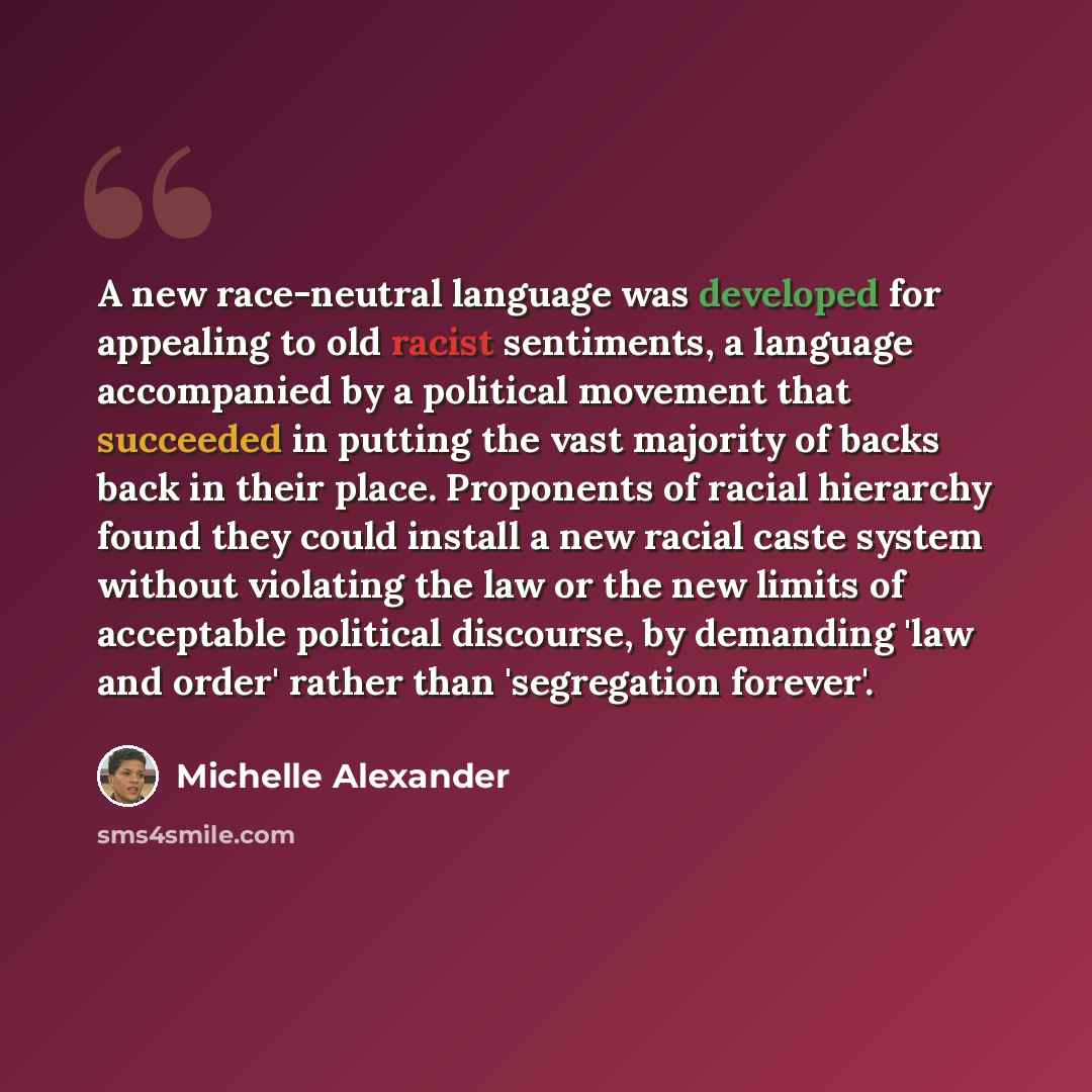 “A new race-neutral language was developed for appealing to old racist sentiments, a language accompanied by a political movement that succeeded in putting the vast majority of backs back in their place. Proponents of racial hierarchy found they could install a new racial caste system without…” quote by Michelle Alexander