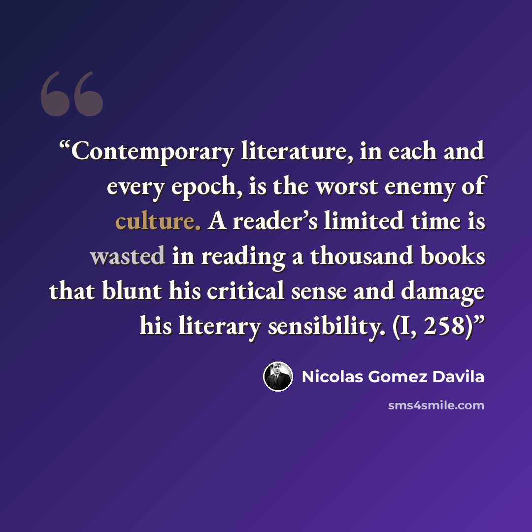 “Contemporary literature, in each and every epoch, is the worst enemy of culture. A reader’s limited time is wasted in reading a thousand books that blunt his critical sense and damage his literary sensibility. (I, 258)” quote by Nicolás Gómez Dávila