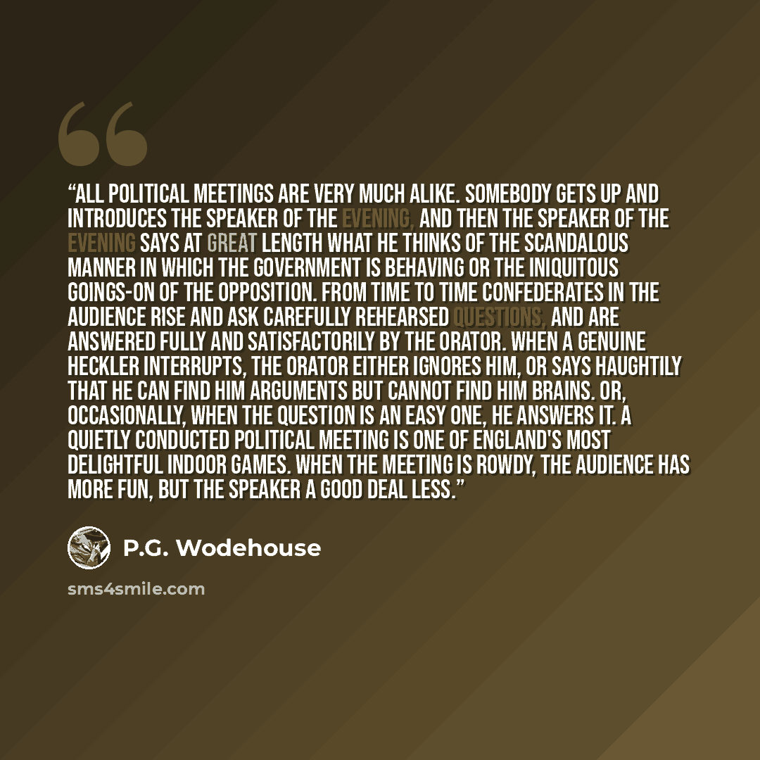 “All political meetings are very much alike. Somebody gets up and introduces the speaker of the evening, and then the speaker of the evening says at great length what he thinks of the scandalous manner in which the Government is behaving or the iniquitous goings-on of the Opposition. From time to…” quote by P.G. Wodehouse