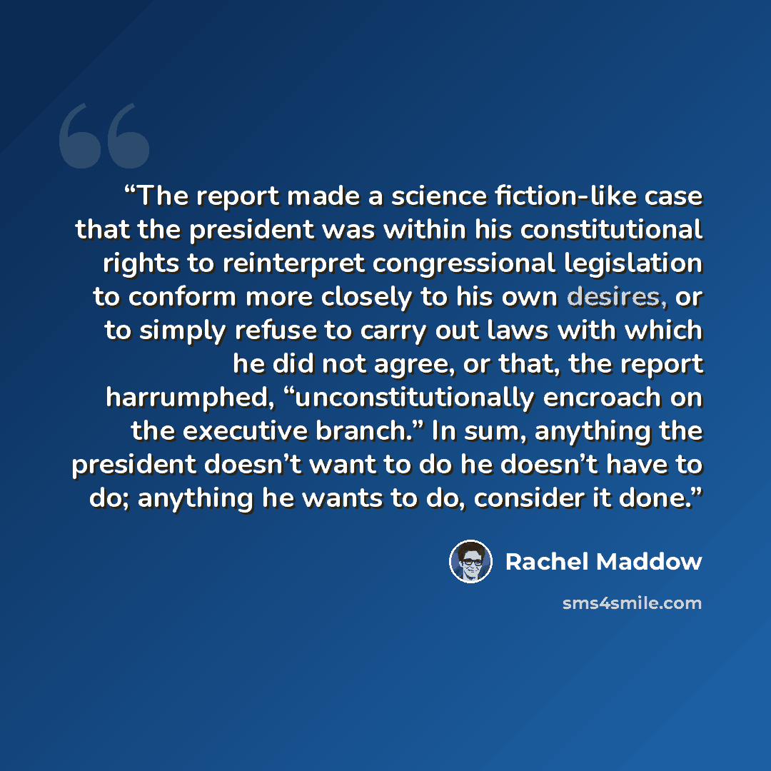 “The report made a science fiction-like case that the president was within his constitutional rights to reinterpret congressional legislation to conform more closely to his own desires, or to simply refuse to carry out laws with which he did not agree, or that, the report harrumphed…” quote by Rachel Maddow